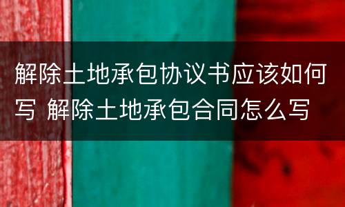 解除土地承包协议书应该如何写 解除土地承包合同怎么写