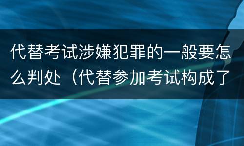 代替考试涉嫌犯罪的一般要怎么判处（代替参加考试构成了什么犯罪）