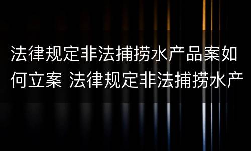 法律规定非法捕捞水产品案如何立案 法律规定非法捕捞水产品案如何立案处理
