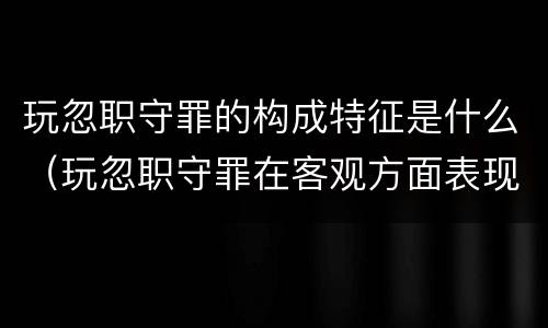 玩忽职守罪的构成特征是什么（玩忽职守罪在客观方面表现为）
