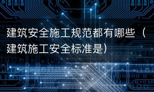 建筑安全施工规范都有哪些（建筑施工安全标准是）