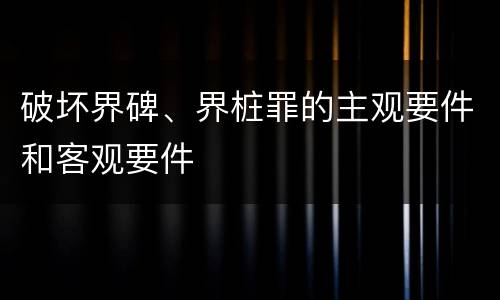 破坏界碑、界桩罪的主观要件和客观要件