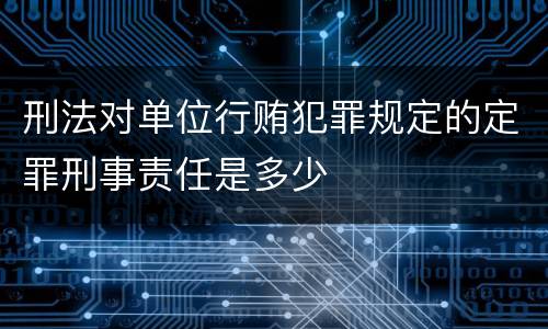 刑法对单位行贿犯罪规定的定罪刑事责任是多少