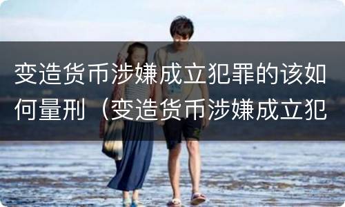 变造货币涉嫌成立犯罪的该如何量刑（变造货币涉嫌成立犯罪的该如何量刑呢）