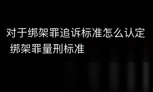 对于绑架罪追诉标准怎么认定 绑架罪量刑标准