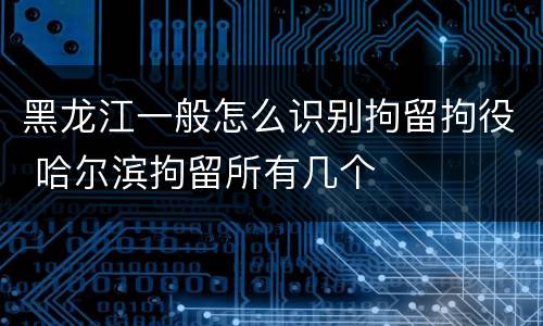 黑龙江一般怎么识别拘留拘役 哈尔滨拘留所有几个