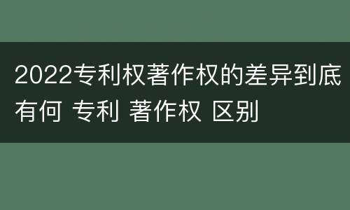 2022专利权著作权的差异到底有何 专利 著作权 区别