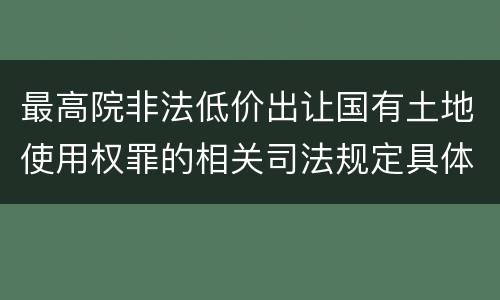 最高院非法低价出让国有土地使用权罪的相关司法规定具体是什么重要内容