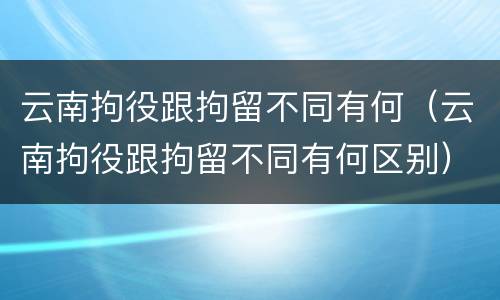 云南拘役跟拘留不同有何（云南拘役跟拘留不同有何区别）