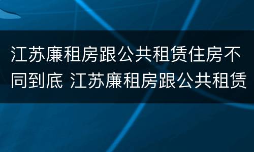 江苏廉租房跟公共租赁住房不同到底 江苏廉租房跟公共租赁住房不同到底怎么办