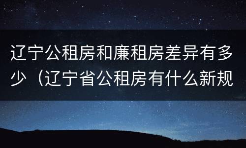 辽宁公租房和廉租房差异有多少（辽宁省公租房有什么新规定）