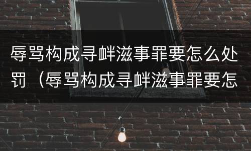 辱骂构成寻衅滋事罪要怎么处罚（辱骂构成寻衅滋事罪要怎么处罚呢）