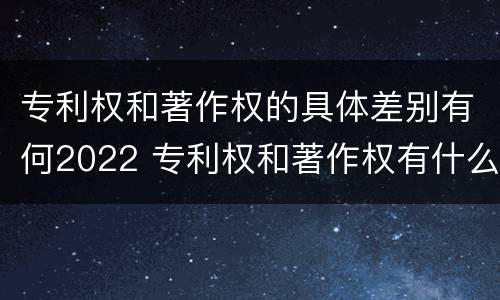 专利权和著作权的具体差别有何2022 专利权和著作权有什么区别