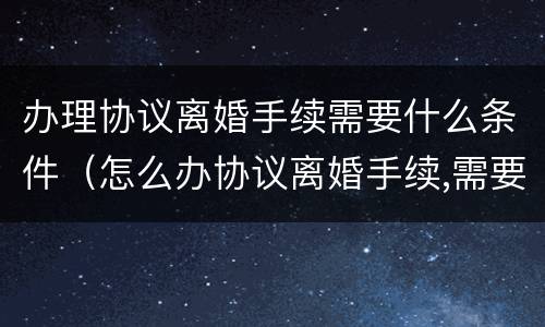 办理协议离婚手续需要什么条件（怎么办协议离婚手续,需要准备哪些材料?）