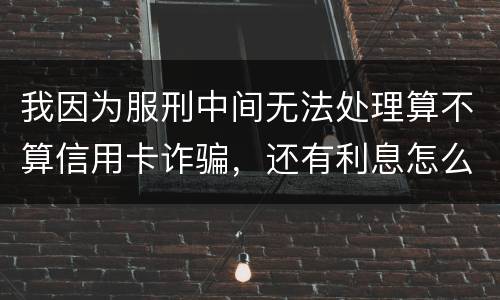 我因为服刑中间无法处理算不算信用卡诈骗，还有利息怎么说