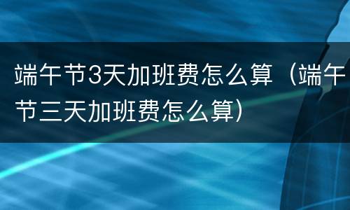 端午节3天加班费怎么算（端午节三天加班费怎么算）