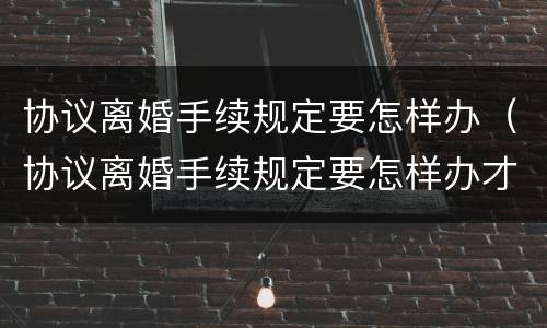 协议离婚手续规定要怎样办（协议离婚手续规定要怎样办才能离婚）