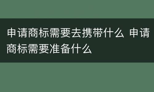 申请商标需要去携带什么 申请商标需要准备什么