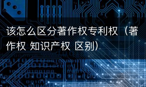 该怎么区分著作权专利权（著作权 知识产权 区别）