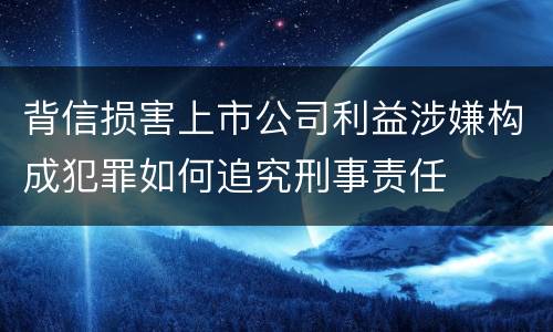 背信损害上市公司利益涉嫌构成犯罪如何追究刑事责任