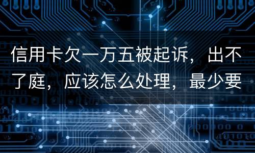 信用卡欠一万五被起诉，出不了庭，应该怎么处理，最少要还多少