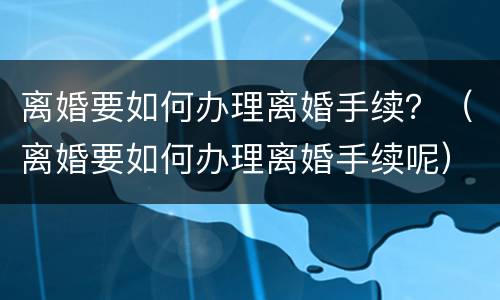 离婚要如何办理离婚手续？（离婚要如何办理离婚手续呢）