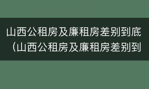 山西公租房及廉租房差别到底（山西公租房及廉租房差别到底多大）