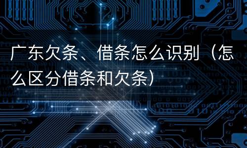 广东欠条、借条怎么识别（怎么区分借条和欠条）