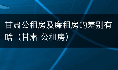 甘肃公租房及廉租房的差别有啥（甘肃 公租房）