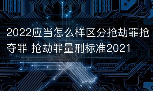 2022应当怎么样区分抢劫罪抢夺罪 抢劫罪量刑标准2021