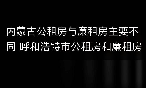 内蒙古公租房与廉租房主要不同 呼和浩特市公租房和廉租房的区别