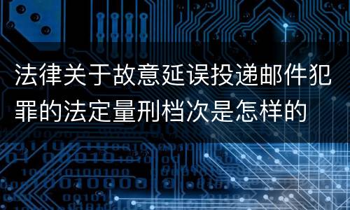 法律关于故意延误投递邮件犯罪的法定量刑档次是怎样的