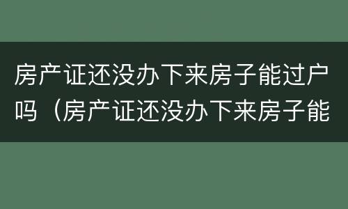 房产证还没办下来房子能过户吗（房产证还没办下来房子能过户吗要多少钱）