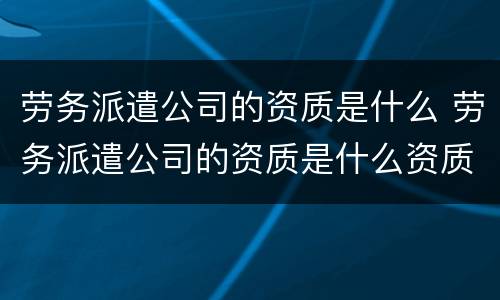 劳务派遣公司的资质是什么 劳务派遣公司的资质是什么资质
