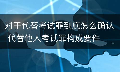 对于代替考试罪到底怎么确认 代替他人考试罪构成要件