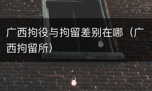 广西拘役与拘留差别在哪（广西拘留所）