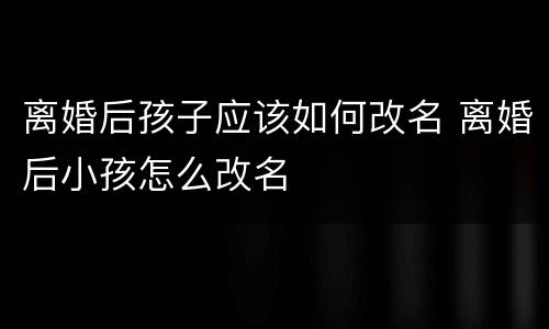 离婚后孩子应该如何改名 离婚后小孩怎么改名