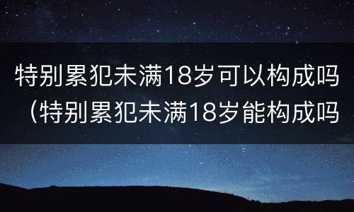 特别累犯未满18岁可以构成吗（特别累犯未满18岁能构成吗）