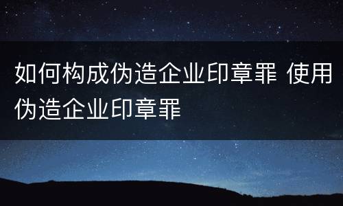 如何构成伪造企业印章罪 使用伪造企业印章罪