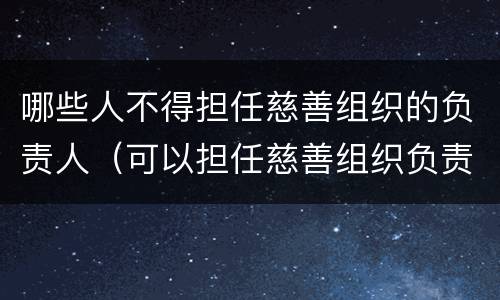 哪些人不得担任慈善组织的负责人（可以担任慈善组织负责人的是）