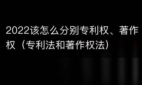 2022该怎么分别专利权、著作权（专利法和著作权法）
