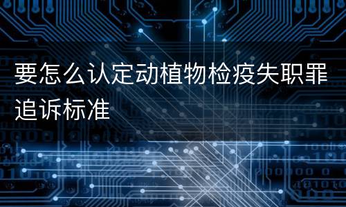 要怎么认定动植物检疫失职罪追诉标准