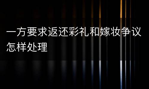 一方要求返还彩礼和嫁妆争议怎样处理
