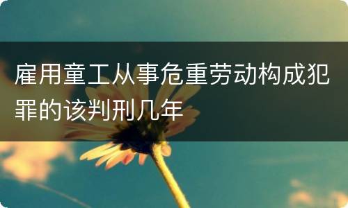 雇用童工从事危重劳动构成犯罪的该判刑几年