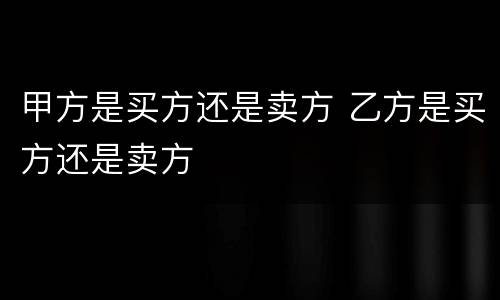 甲方是买方还是卖方 乙方是买方还是卖方