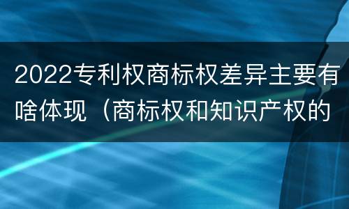 2022专利权商标权差异主要有啥体现（商标权和知识产权的区别）
