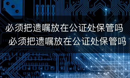 必须把遗嘱放在公证处保管吗 必须把遗嘱放在公证处保管吗为什么