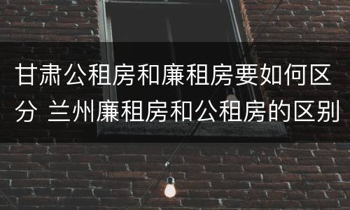 甘肃公租房和廉租房要如何区分 兰州廉租房和公租房的区别