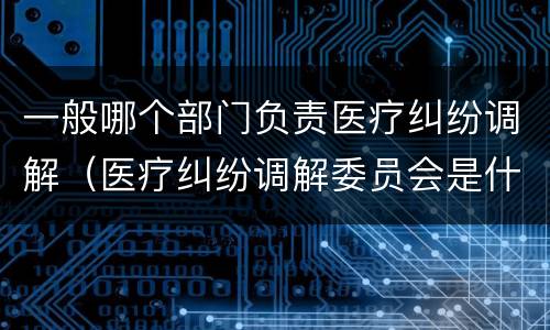 一般哪个部门负责医疗纠纷调解（医疗纠纷调解委员会是什么机关）