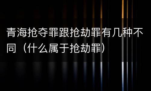 青海抢夺罪跟抢劫罪有几种不同（什么属于抢劫罪）